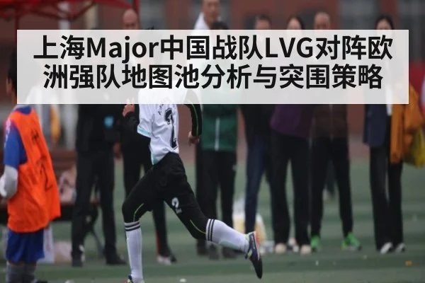 上海Major中国战队LVG对阵欧洲强队地图池分析与突围策略