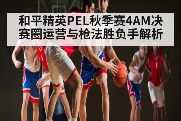 和平精英PEL秋季赛4AM决赛圈运营与枪法胜负手解析 - kaiyun