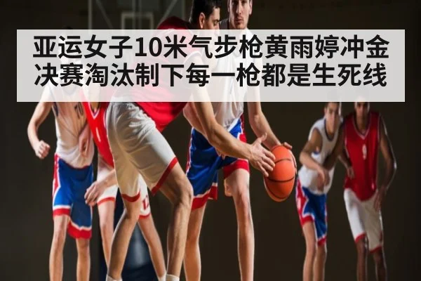 亚运女子10米气步枪黄雨婷冲金 决赛淘汰制下每一枪都是生死线（kaiyun）