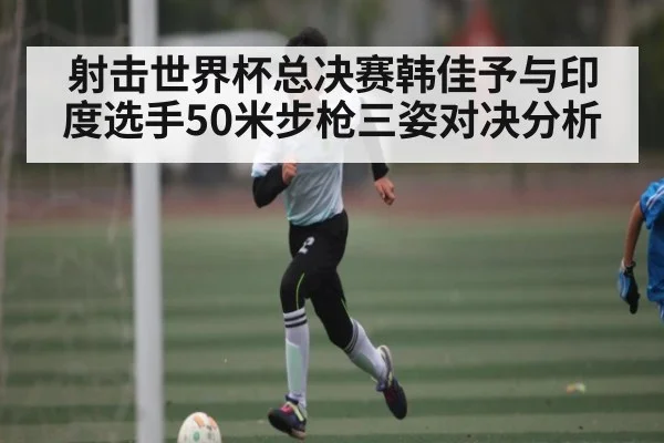射击世界杯总决赛韩佳予与印度选手50米步枪三姿对决分析